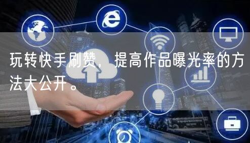 玩转快手刷赞，提高作品曝光率的方法大公开。