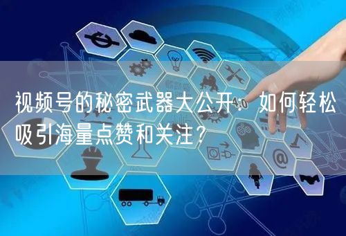 视频号的秘密武器大公开：如何轻松吸引海量点赞和关注？