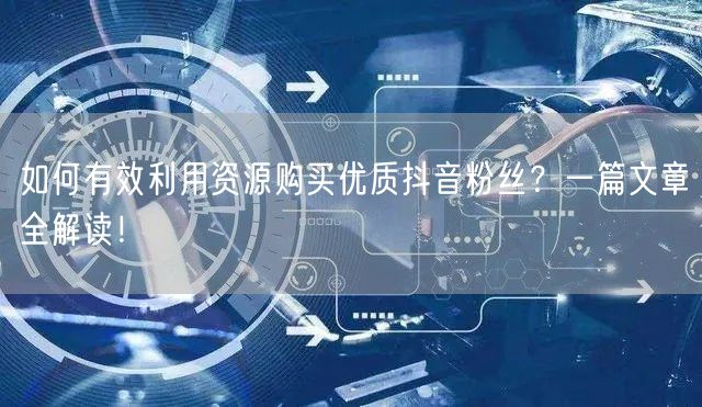如何有效利用资源购买优质抖音粉丝？一篇文章全解读！