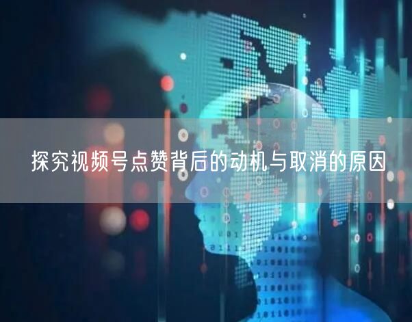 探究视频号点赞背后的动机与取消的原因