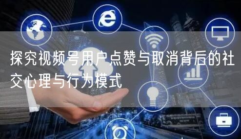 探究视频号用户点赞与取消背后的社交心理与行为模式