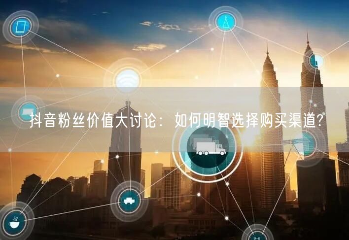 抖音粉丝价值大讨论：如何明智选择购买渠道?