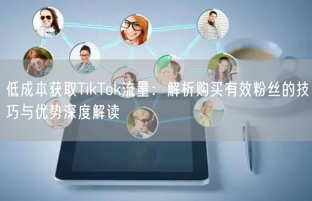 低成本获取TikTok流量：解析购买有效粉丝的技巧与优势深度解读