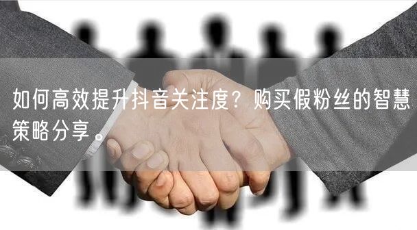 如何高效提升抖音关注度？购买假粉丝的智慧策略分享。