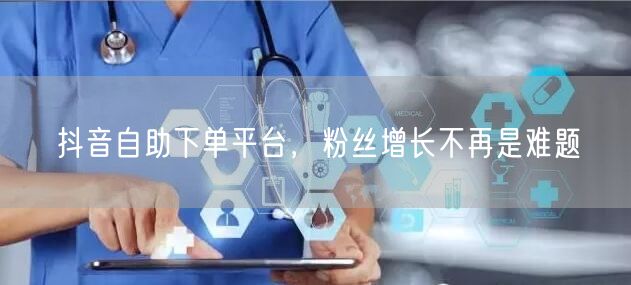 抖音自助下单平台，粉丝增长不再是难题