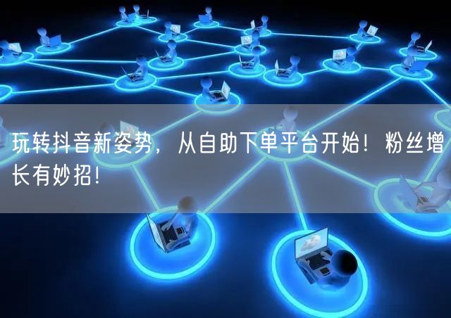 玩转抖音新姿势，从自助下单平台开始！粉丝增长有妙招！