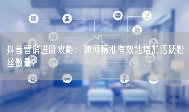 抖音营销进阶攻略：如何精准有效地增加活跃粉丝数量?