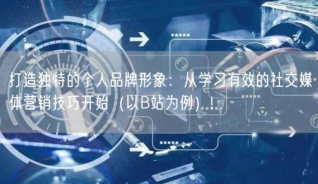 打造独特的个人品牌形象：从学习有效的社交媒体营销技巧开始（以B站为例）!