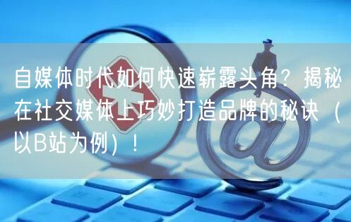 自媒体时代如何快速崭露头角？揭秘在社交媒体上巧妙打造品牌的秘诀（以B站为例）!
