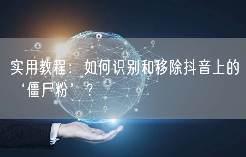 实用教程：如何识别和移除抖音上的‘僵尸粉’？