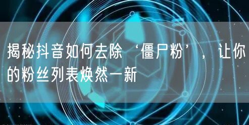 揭秘抖音如何去除‘僵尸粉’，让你的粉丝列表焕然一新