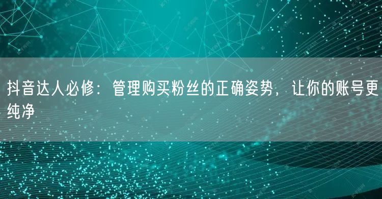 抖音达人必修：管理购买粉丝的正确姿势，让你的账号更纯净