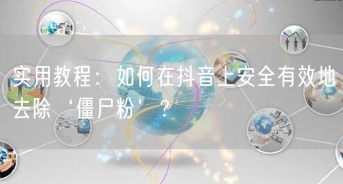实用教程：如何在抖音上安全有效地去除‘僵尸粉’？