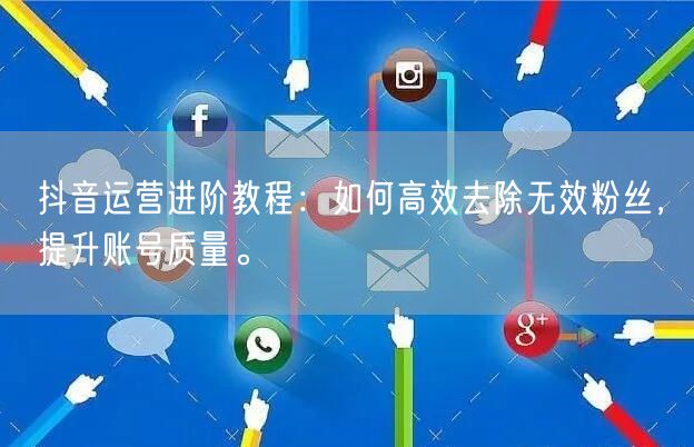 抖音运营进阶教程：如何高效去除无效粉丝，提升账号质量。