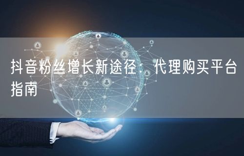 抖音粉丝增长新途径：代理购买平台指南