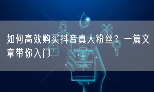 如何高效购买抖音真人粉丝？一篇文章带你入门