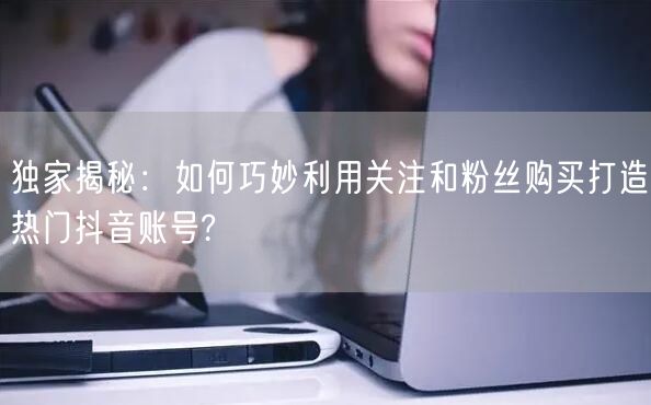 独家揭秘：如何巧妙利用关注和粉丝购买打造热门抖音账号?